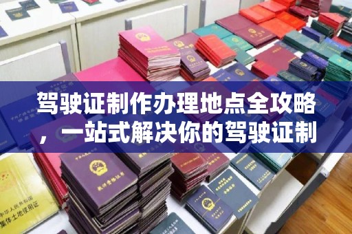 蓬莱驾驶证制作办理地点全攻略，一站式解决你的驾驶证制作需求